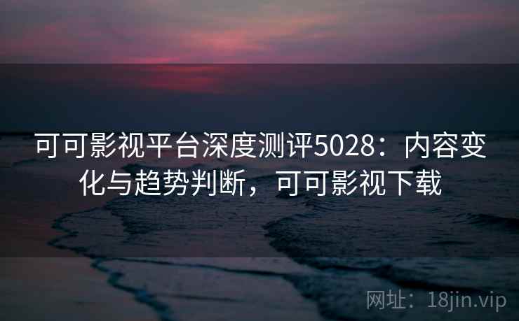 可可影视平台深度测评5028：内容变化与趋势判断，可可影视下载