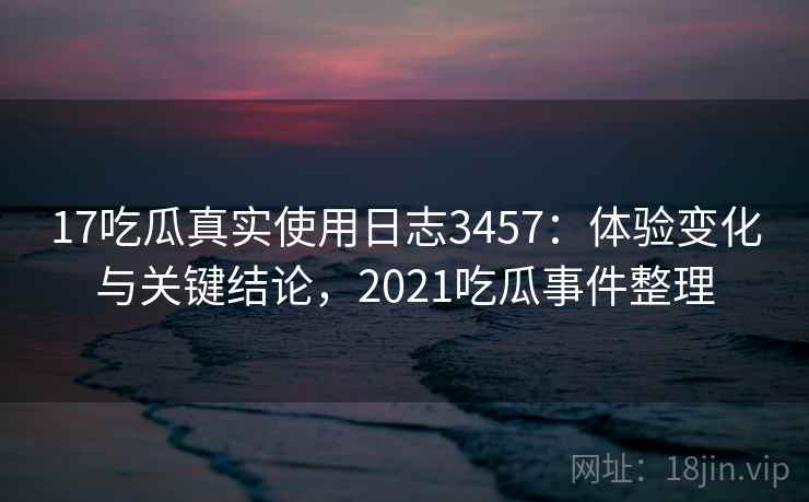 17吃瓜真实使用日志3457：体验变化与关键结论，2021吃瓜事件整理