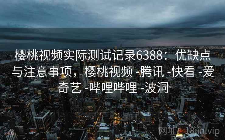 樱桃视频实际测试记录6388：优缺点与注意事项，樱桃视频 -腾讯 -快看 -爱奇艺 -哔哩哔哩 -波洞