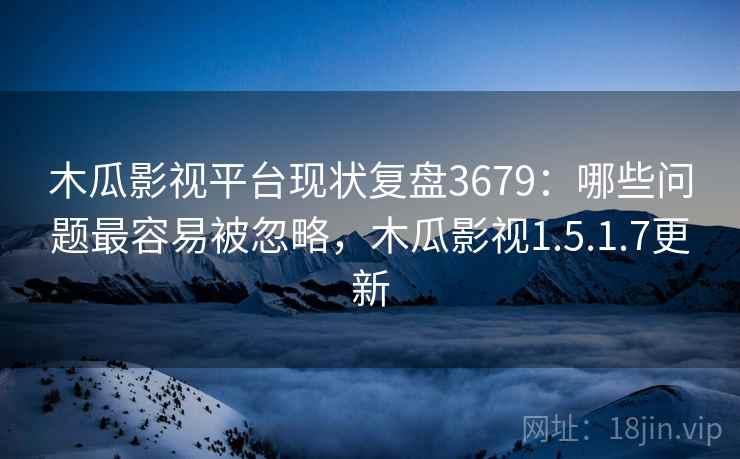 木瓜影视平台现状复盘3679：哪些问题最容易被忽略，木瓜影视1.5.1.7更新