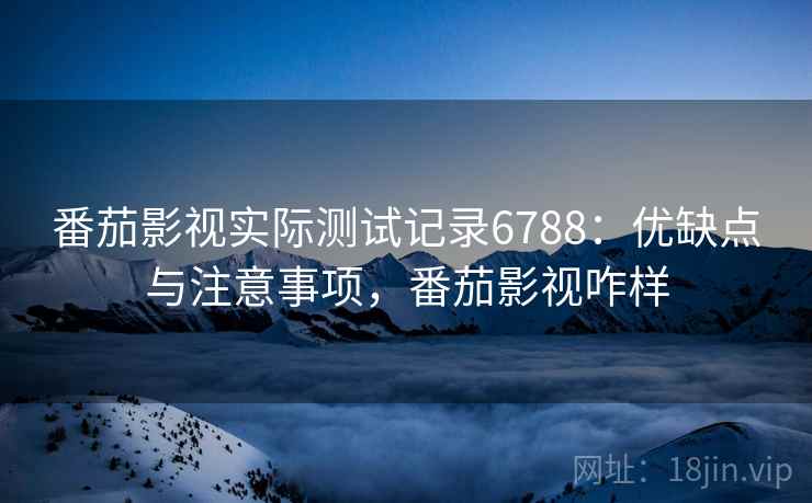 番茄影视实际测试记录6788：优缺点与注意事项，番茄影视咋样