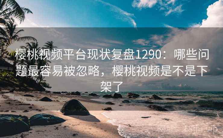 樱桃视频平台现状复盘1290：哪些问题最容易被忽略，樱桃视频是不是下架了