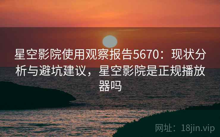 星空影院使用观察报告5670：现状分析与避坑建议，星空影院是正规播放器吗