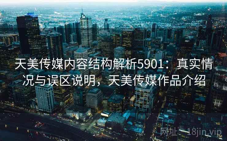 天美传媒内容结构解析5901：真实情况与误区说明，天美传媒作品介绍