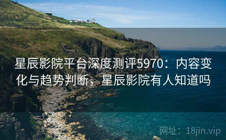 星辰影院平台深度测评5970：内容变化与趋势判断，星辰影院有人知道吗