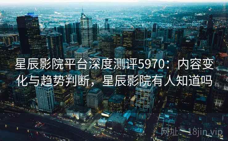 星辰影院平台深度测评5970：内容变化与趋势判断，星辰影院有人知道吗