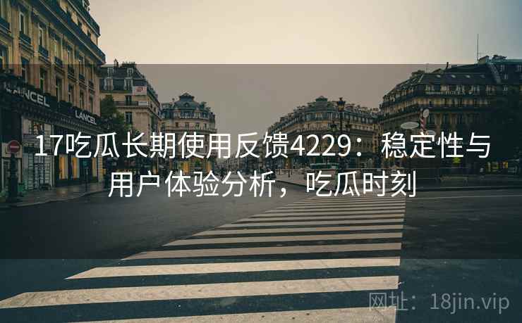17吃瓜长期使用反馈4229：稳定性与用户体验分析，吃瓜时刻