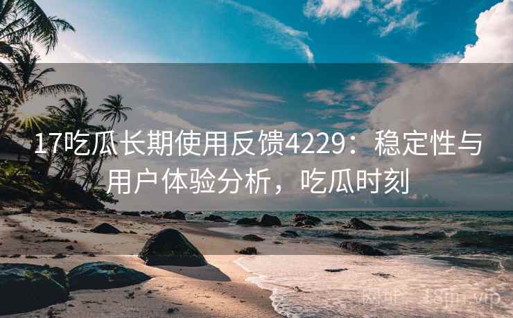 17吃瓜长期使用反馈4229：稳定性与用户体验分析，吃瓜时刻
