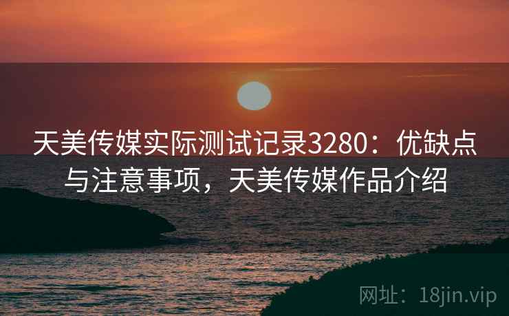 天美传媒实际测试记录3280：优缺点与注意事项，天美传媒作品介绍