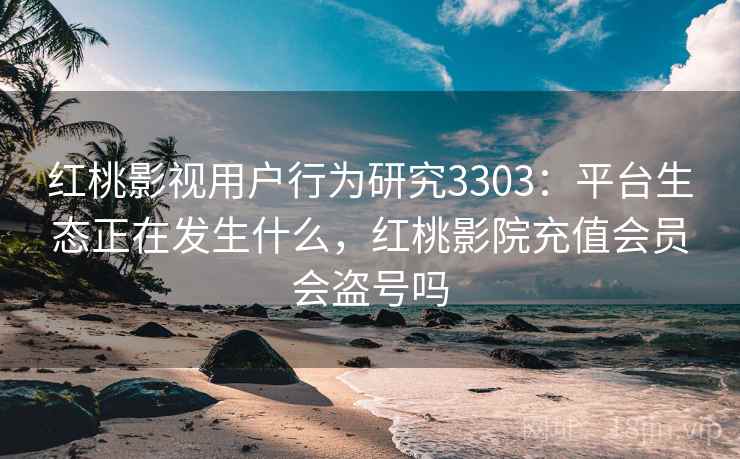 红桃影视用户行为研究3303：平台生态正在发生什么，红桃影院充值会员会盗号吗
