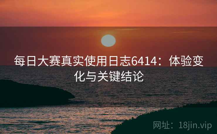 每日大赛真实使用日志6414：体验变化与关键结论