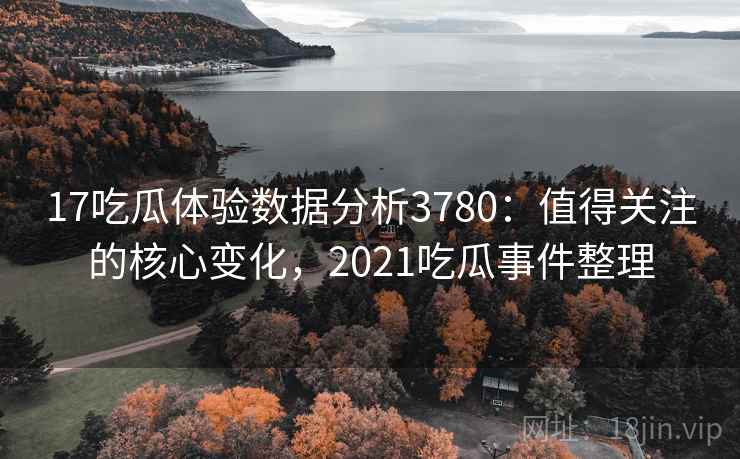17吃瓜体验数据分析3780：值得关注的核心变化，2021吃瓜事件整理
