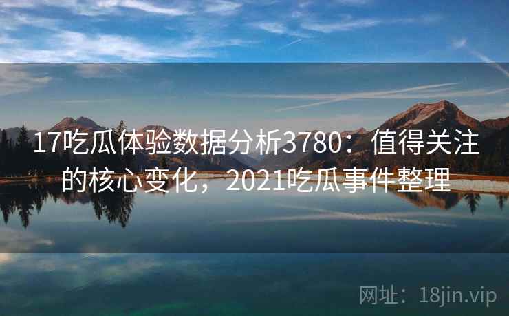17吃瓜体验数据分析3780：值得关注的核心变化，2021吃瓜事件整理