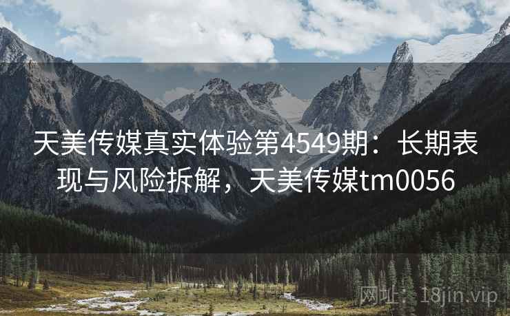 天美传媒真实体验第4549期：长期表现与风险拆解，天美传媒tm0056