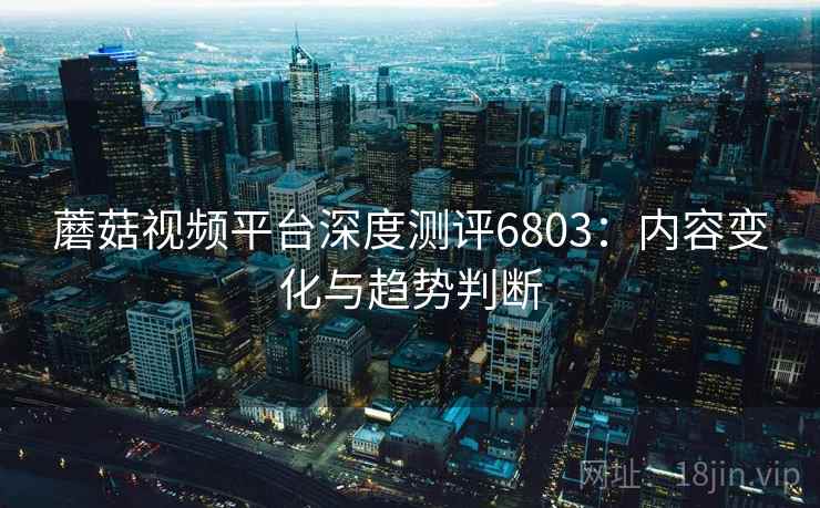 蘑菇视频平台深度测评6803：内容变化与趋势判断