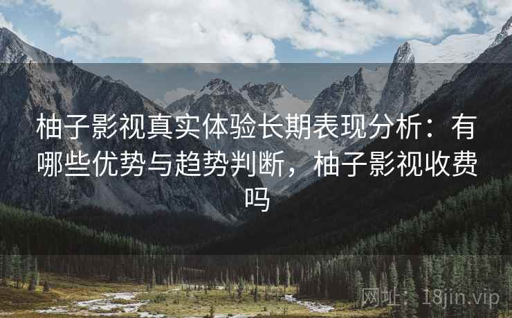 柚子影视真实体验长期表现分析：有哪些优势与趋势判断，柚子影视收费吗