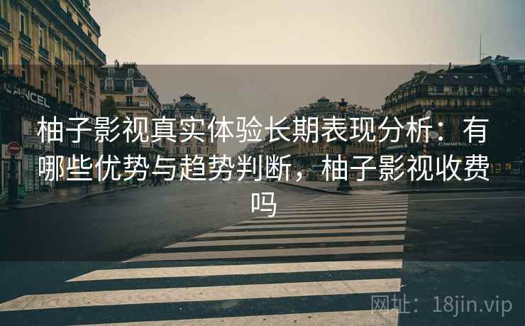 柚子影视真实体验长期表现分析：有哪些优势与趋势判断，柚子影视收费吗