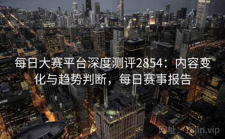 每日大赛平台深度测评2854：内容变化与趋势判断，每日赛事报告