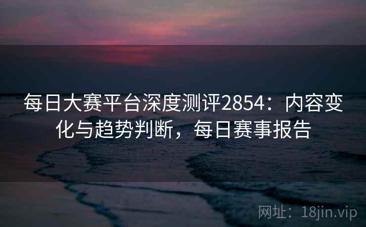 每日大赛平台深度测评2854：内容变化与趋势判断，每日赛事报告