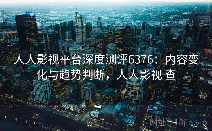 人人影视平台深度测评6376：内容变化与趋势判断，人人影视 查