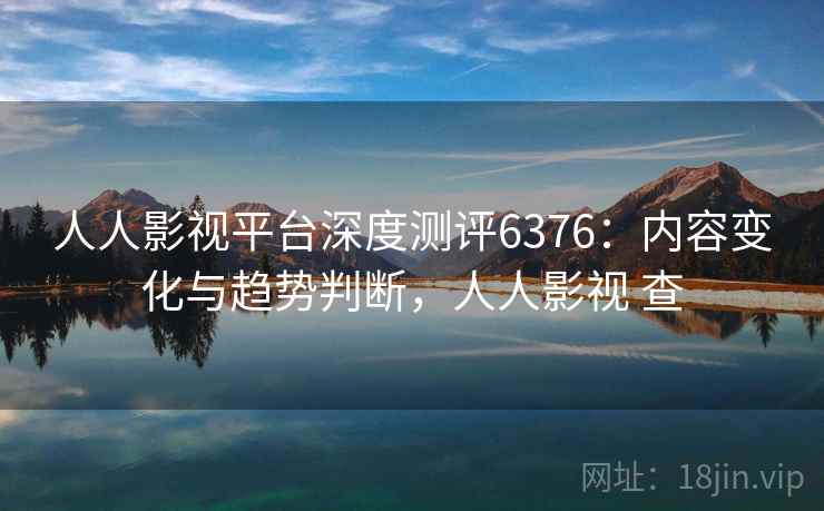 人人影视平台深度测评6376：内容变化与趋势判断，人人影视 查