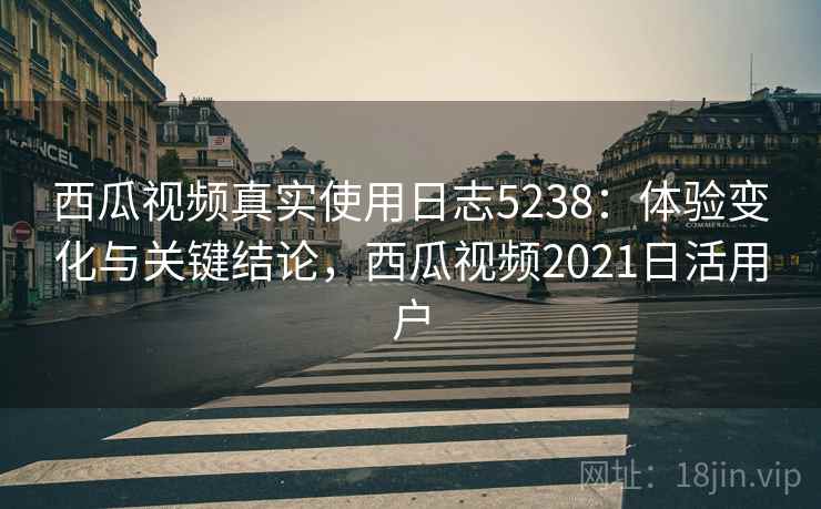 西瓜视频真实使用日志5238：体验变化与关键结论，西瓜视频2021日活用户
