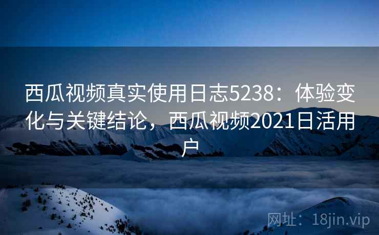 西瓜视频真实使用日志5238：体验变化与关键结论，西瓜视频2021日活用户