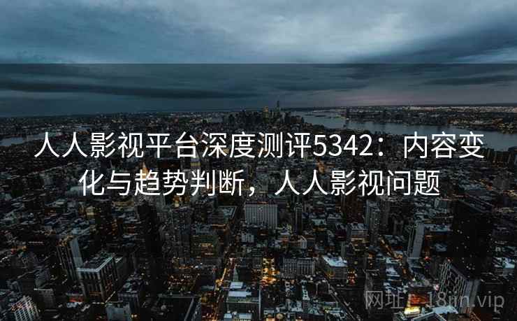 人人影视平台深度测评5342：内容变化与趋势判断，人人影视问题