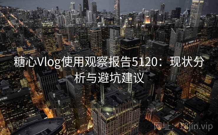 糖心Vlog使用观察报告5120：现状分析与避坑建议