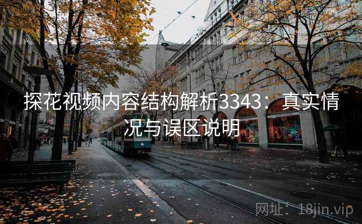 探花视频内容结构解析3343：真实情况与误区说明