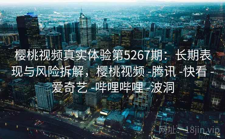 樱桃视频真实体验第5267期：长期表现与风险拆解，樱桃视频 -腾讯 -快看 -爱奇艺 -哔哩哔哩 -波洞