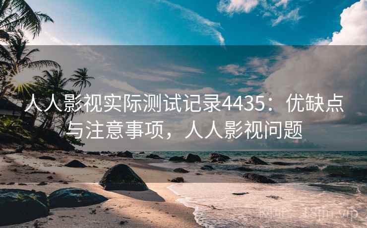 人人影视实际测试记录4435：优缺点与注意事项，人人影视问题