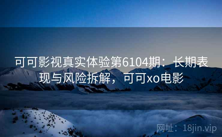 可可影视真实体验第6104期：长期表现与风险拆解，可可xo电影
