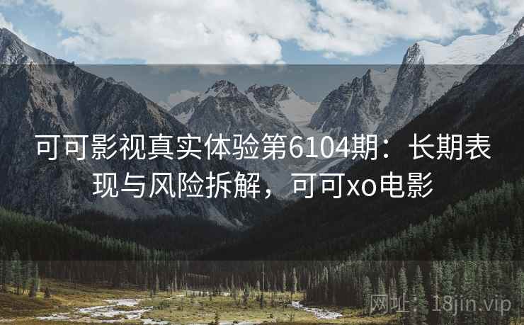 可可影视真实体验第6104期：长期表现与风险拆解，可可xo电影
