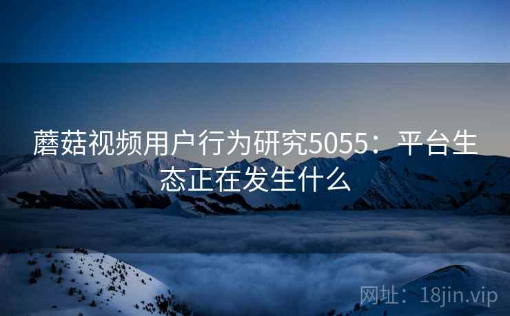 蘑菇视频用户行为研究5055：平台生态正在发生什么