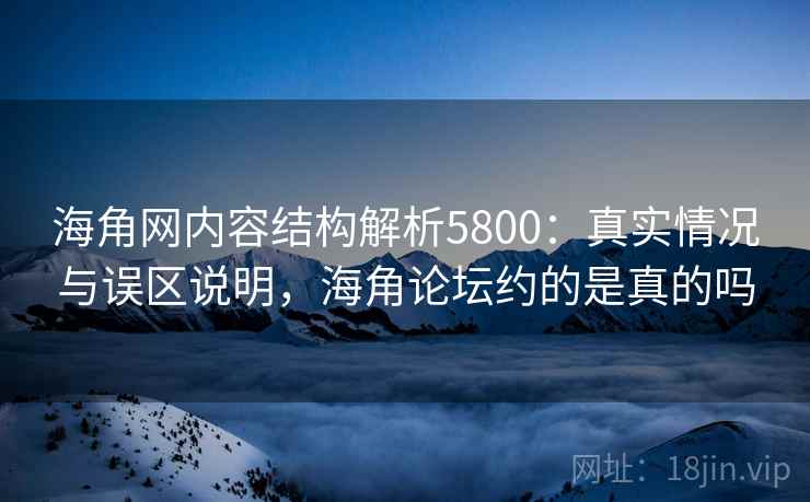 海角网内容结构解析5800：真实情况与误区说明，海角论坛约的是真的吗