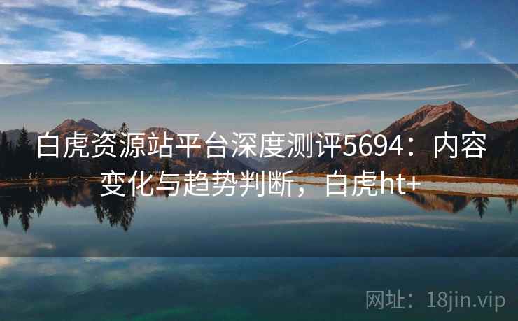白虎资源站平台深度测评5694：内容变化与趋势判断，白虎ht+
