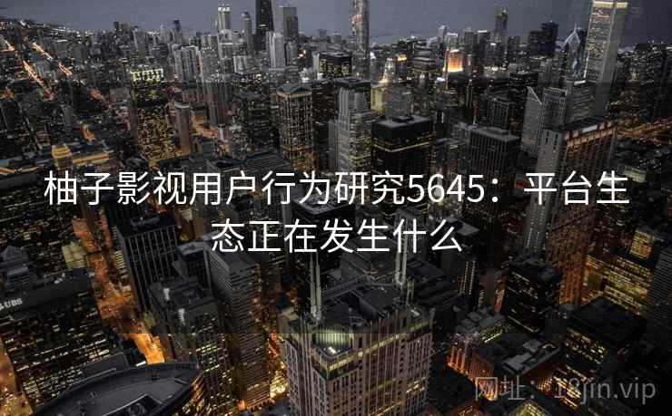 柚子影视用户行为研究5645：平台生态正在发生什么