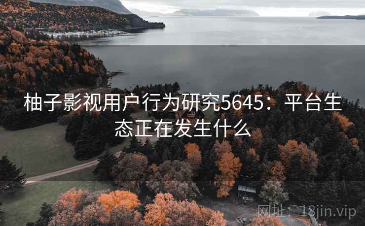 柚子影视用户行为研究5645：平台生态正在发生什么